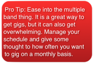 Pro Tip on how to make money playing in multiple bands: Pro Tip: Ease into the multiple band thing. It is a great way to get gigs, but it can also get overwhelming. Manage your schedule and give some thought to how often you want to gig on a monthly basis.